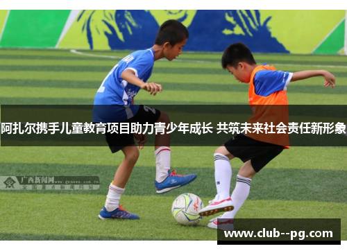 阿扎尔携手儿童教育项目助力青少年成长 共筑未来社会责任新形象