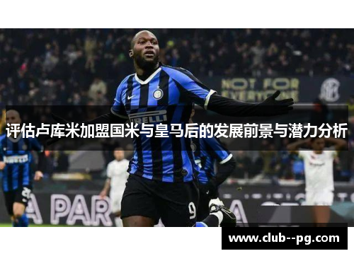 评估卢库米加盟国米与皇马后的发展前景与潜力分析 评估卢库米加盟国米与皇马后的发展前景与潜力分析