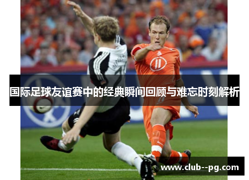 国际足球友谊赛中的经典瞬间回顾与难忘时刻解析 国际足球友谊赛中的经典瞬间回顾与难忘时刻解析