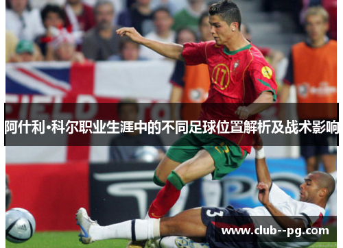 阿什利·科尔职业生涯中的不同足球位置解析及战术影响 阿什利·科尔职业生涯中的不同足球位置解析及战术影响