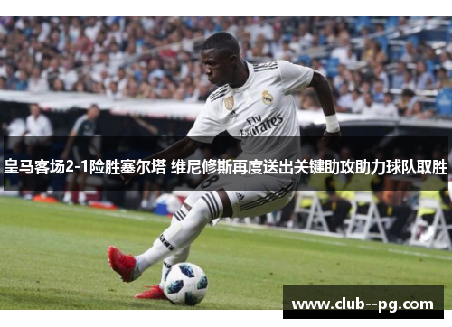 皇马客场2-1险胜塞尔塔 维尼修斯再度送出关键助攻助力球队取胜
