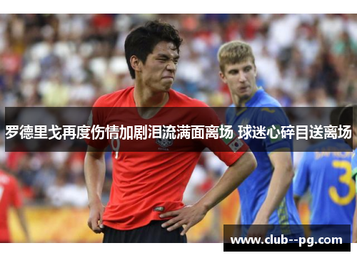 罗德里戈再度伤情加剧泪流满面离场 球迷心碎目送离场 罗德里戈再度伤情加剧泪流满面离场 球迷心碎目送离场