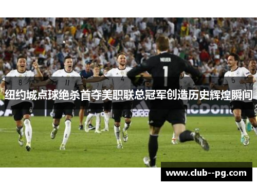 纽约城点球绝杀首夺美职联总冠军创造历史辉煌瞬间 纽约城点球绝杀首夺美职联总冠军创造历史辉煌瞬间