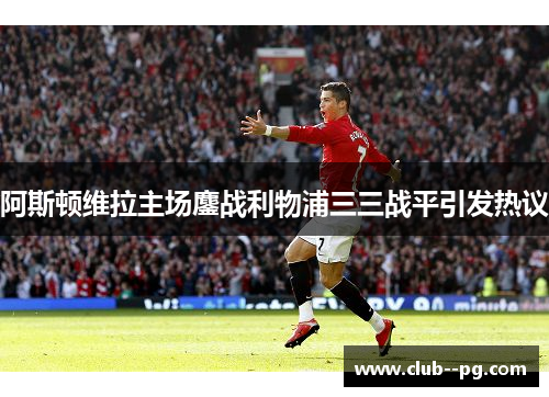 阿斯顿维拉主场鏖战利物浦三三战平引发热议