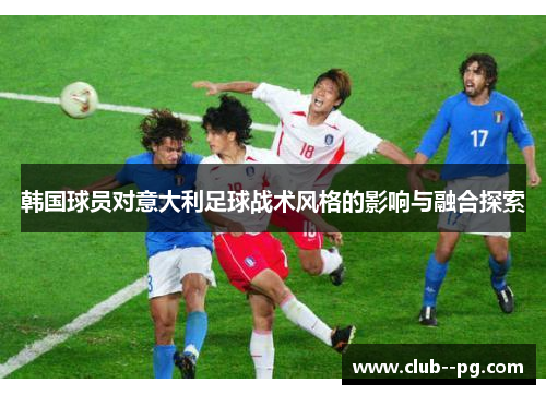 韩国球员对意大利足球战术风格的影响与融合探索 韩国球员对意大利足球战术风格的影响与融合探索