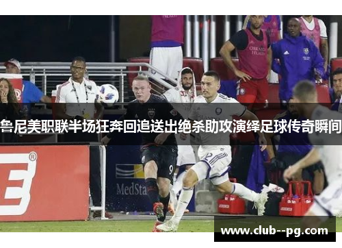 鲁尼美职联半场狂奔回追送出绝杀助攻演绎足球传奇瞬间