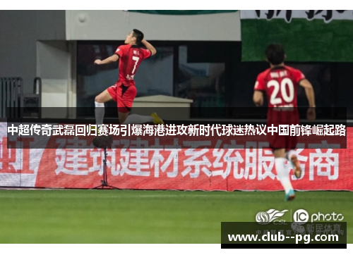中超传奇武磊回归赛场引爆海港进攻新时代球迷热议中国前锋崛起路