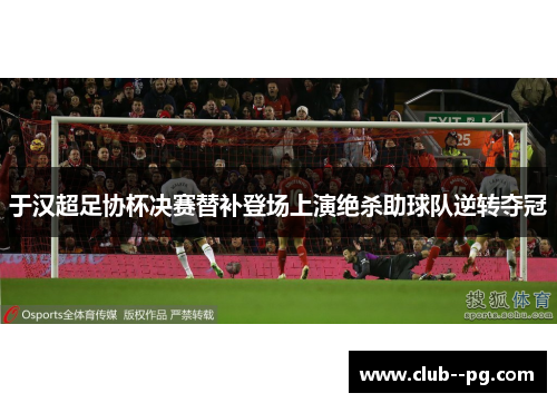于汉超足协杯决赛替补登场上演绝杀助球队逆转夺冠