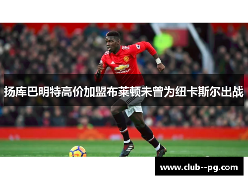 扬库巴明特高价加盟布莱顿未曾为纽卡斯尔出战