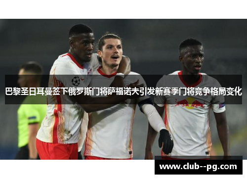 巴黎圣日耳曼签下俄罗斯门将萨福诺夫引发新赛季门将竞争格局变化