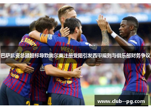 巴萨薪资总额超标导致奥尔莫注册受阻引发西甲规则与俱乐部财务争议